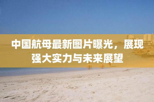 中国航母最新图片曝光，展现强大实力与未来展望