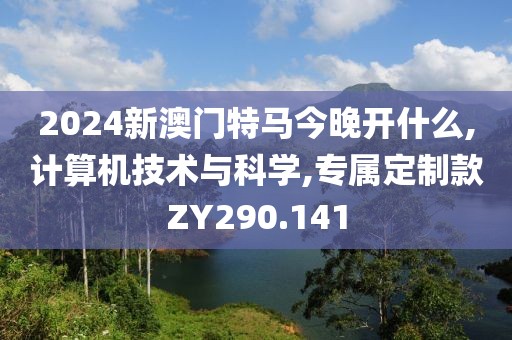 2024新澳门特马今晚开什么,计算机技术与科学,专属定制款ZY290.141