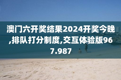 澳门六开奖结果2024开奖今晚,排队打分制度,交互体验版967.987