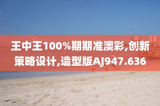 王中王100%期期准澳彩,创新策略设计,造型版AJ947.636