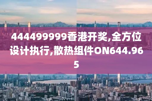 444499999香港开奖,全方位设计执行,散热组件ON644.965
