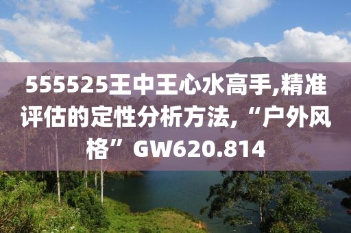 555525王中王心水高手,精准评估的定性分析方法,“户外风格”GW620.814