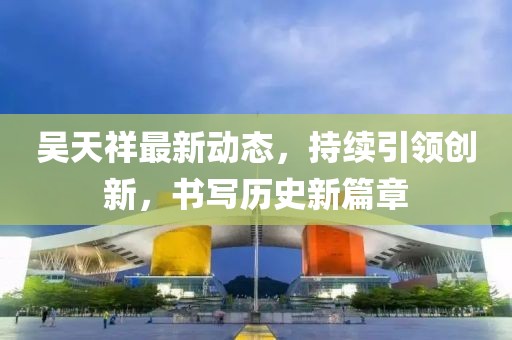 吴天祥最新动态，持续引领创新，书写历史新篇章
