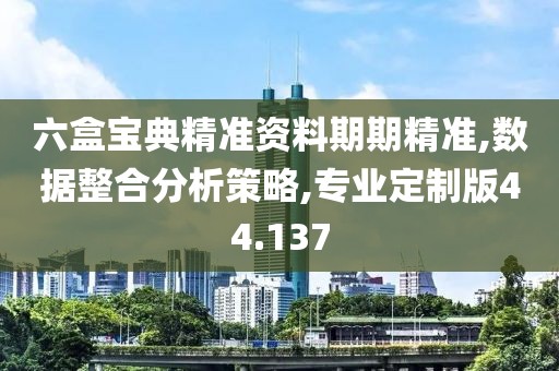 六盒宝典精准资料期期精准,数据整合分析策略,专业定制版44.137