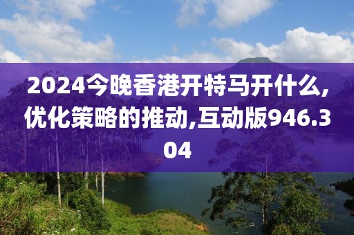 2024今晚香港开特马开什么,优化策略的推动,互动版946.304