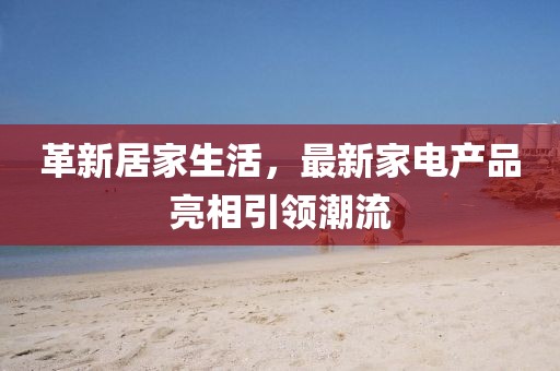 革新居家生活，最新家电产品亮相引领潮流
