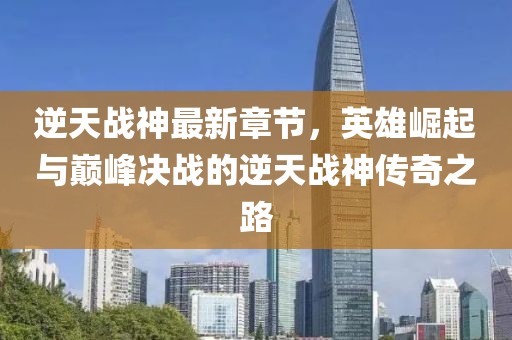 逆天战神最新章节，英雄崛起与巅峰决战的逆天战神传奇之路