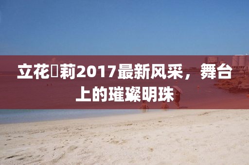 立花瑠莉2017最新风采，舞台上的璀璨明珠