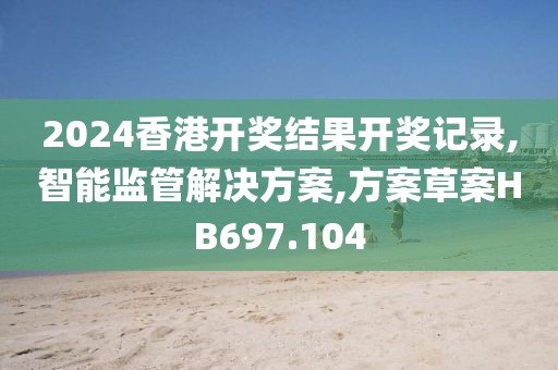 2024香港开奖结果开奖记录,智能监管解决方案,方案草案HB697.104
