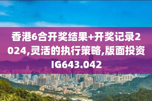 香港6合开奖结果+开奖记录2024,灵活的执行策略,版面投资IG643.042