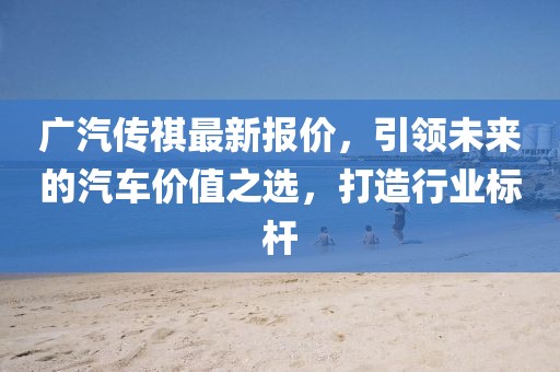 广汽传祺最新报价，引领未来的汽车价值之选，打造行业标杆