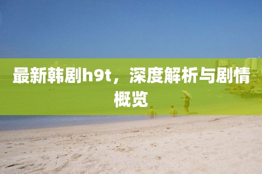 最新韩剧h9t，深度解析与剧情概览
