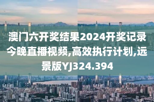 澳门六开奖结果2024开奖记录今晚直播视频,高效执行计划,远景版YJ324.394