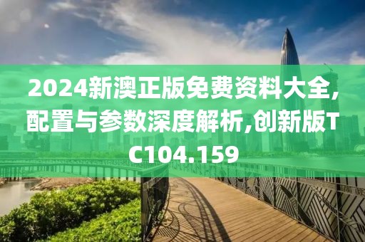 2024新澳正版免费资料大全,配置与参数深度解析,创新版TC104.159