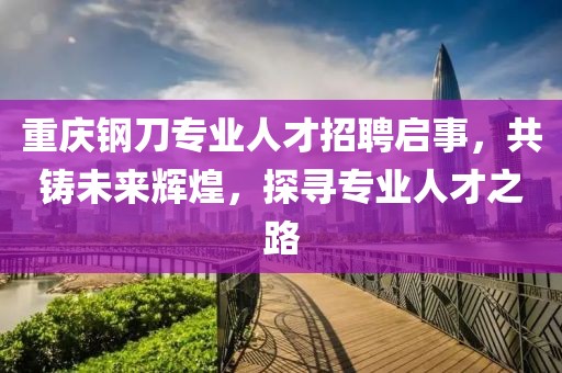 重庆钢刀专业人才招聘启事，共铸未来辉煌，探寻专业人才之路