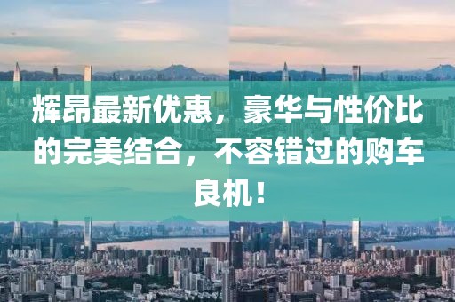 辉昂最新优惠，豪华与性价比的完美结合，不容错过的购车良机！