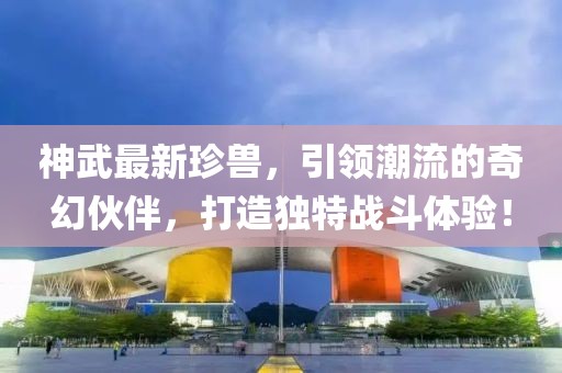 神武最新珍兽，引领潮流的奇幻伙伴，打造独特战斗体验！