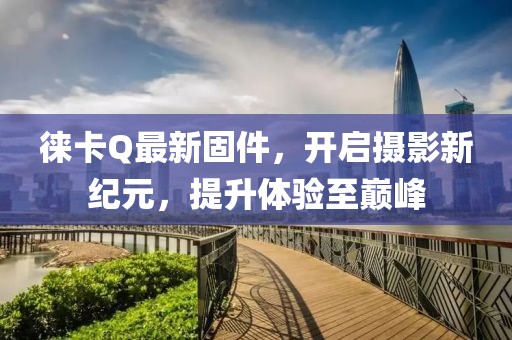 徕卡Q最新固件，开启摄影新纪元，提升体验至巅峰