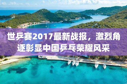 世乒赛2017最新战报，激烈角逐彰显中国乒乓荣耀风采