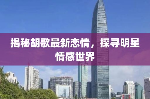 揭秘胡歌最新恋情，探寻明星情感世界