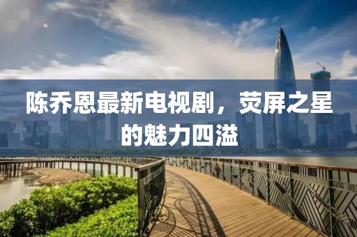 陈乔恩最新电视剧，荧屏之星的魅力四溢
