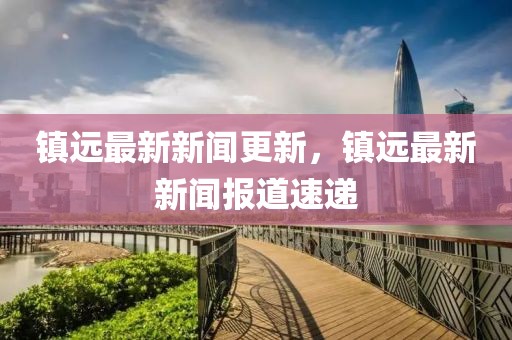 镇远最新新闻更新，镇远最新新闻报道速递