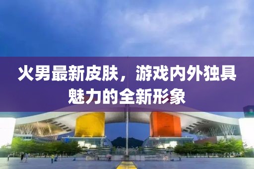 火男最新皮肤，游戏内外独具魅力的全新形象
