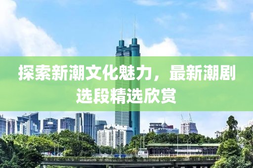 探索新潮文化魅力，最新潮剧选段精选欣赏