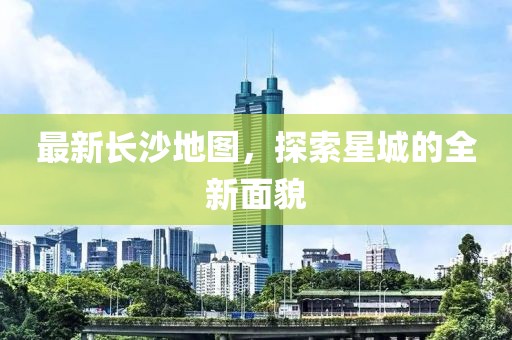 最新长沙地图，探索星城的全新面貌