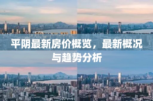 平阴最新房价概览，最新概况与趋势分析