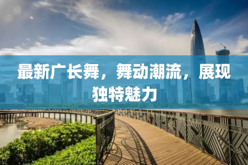 最新广长舞，舞动潮流，展现独特魅力