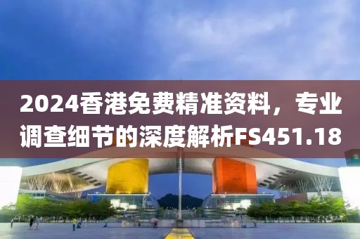 2024香港免费精准资料，专业调查细节的深度解析FS451.18