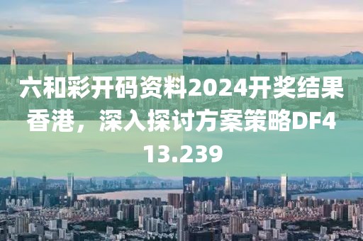 六和彩开码资料2024开奖结果香港，深入探讨方案策略DF413.239