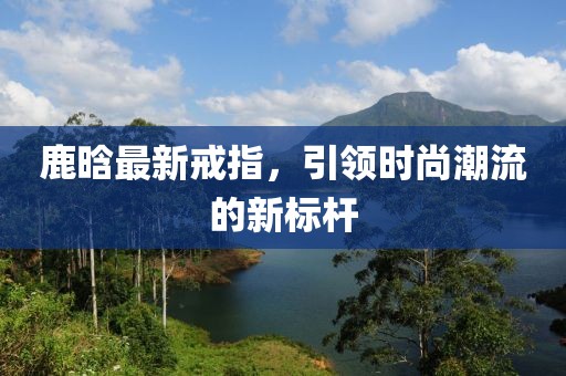 鹿晗最新戒指，引领时尚潮流的新标杆