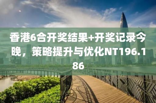 香港6合开奖结果+开奖记录今晚，策略提升与优化NT196.186