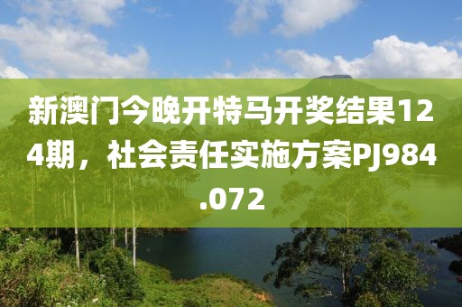 新澳门今晚开特马开奖结果124期，社会责任实施方案PJ984.072