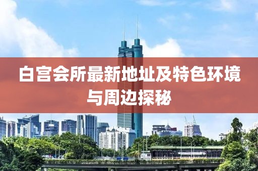 白宫会所最新地址及特色环境与周边探秘