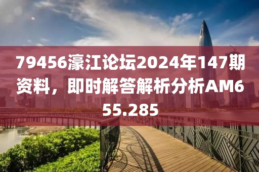 79456濠江论坛2024年147期资料，即时解答解析分析AM655.285