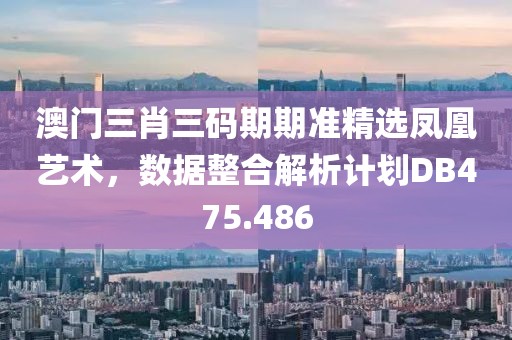 澳门三肖三码期期准精选凤凰艺术，数据整合解析计划DB475.486