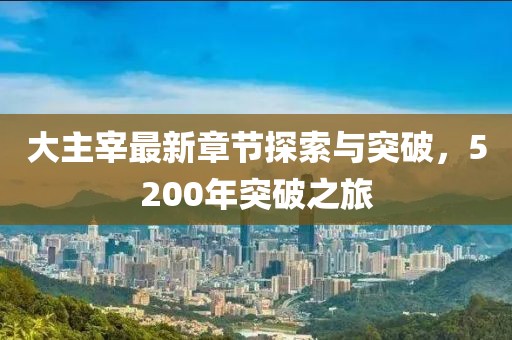 大主宰最新章节探索与突破，5200年突破之旅