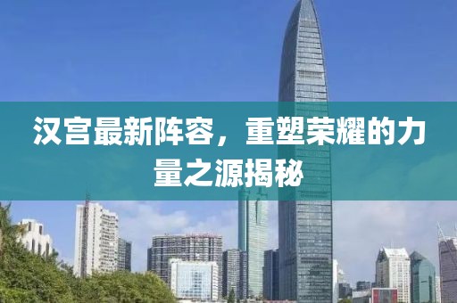 汉宫最新阵容，重塑荣耀的力量之源揭秘
