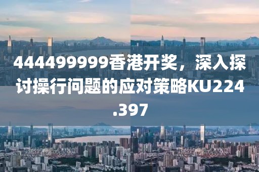 444499999香港开奖，深入探讨操行问题的应对策略KU224.397