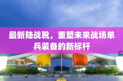 最新陆战靴，重塑未来战场单兵装备的新标杆