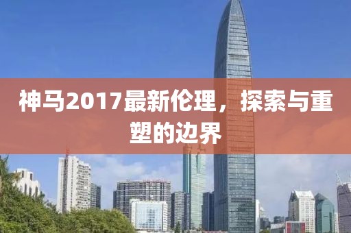 神马2017最新伦理，探索与重塑的边界