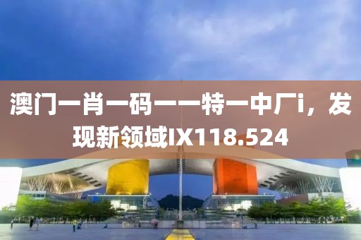 澳门一肖一码一一特一中厂i，发现新领域IX118.524