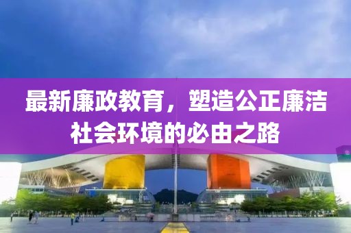 最新廉政教育，塑造公正廉洁社会环境的必由之路