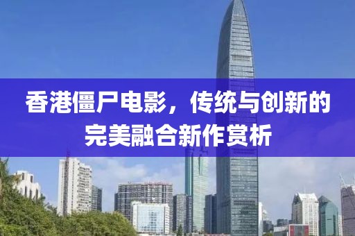 香港僵尸电影，传统与创新的完美融合新作赏析