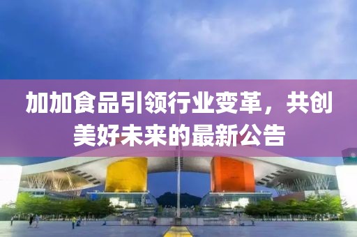 加加食品引领行业变革，共创美好未来的最新公告