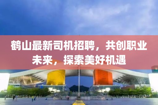 鹤山最新司机招聘，共创职业未来，探索美好机遇