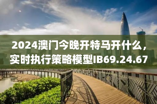 2024澳门今晚开特马开什么，实时执行策略模型IB69.24.67